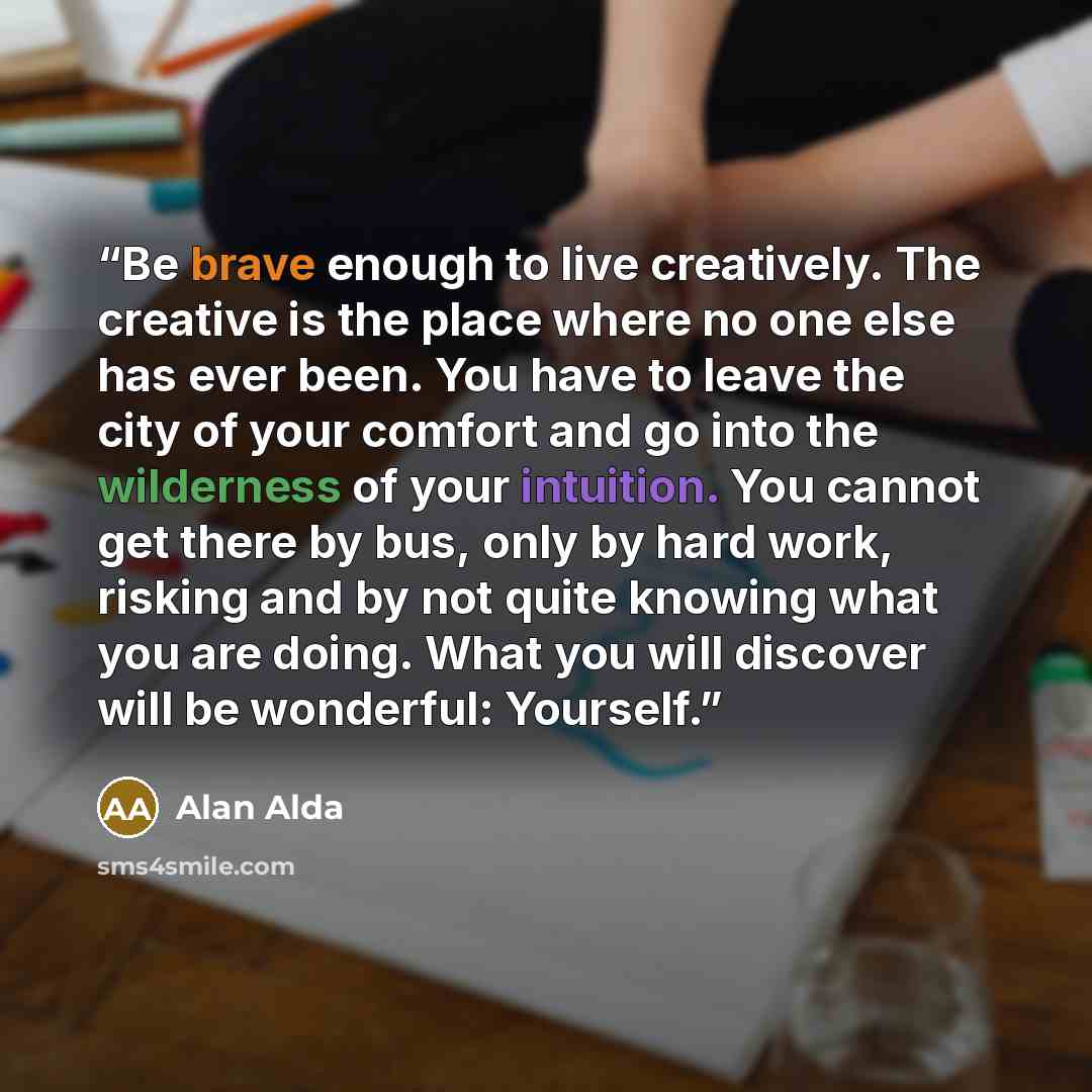 “Be brave enough to live creatively. The creative is the place where no one else has ever been. You have to leave the city of your comfort and go into the wilderness of your intuition. You cannot get there by bus, only by hard work, risking and by not quite knowing what you are doing. What you will…” quote by Alan Alda