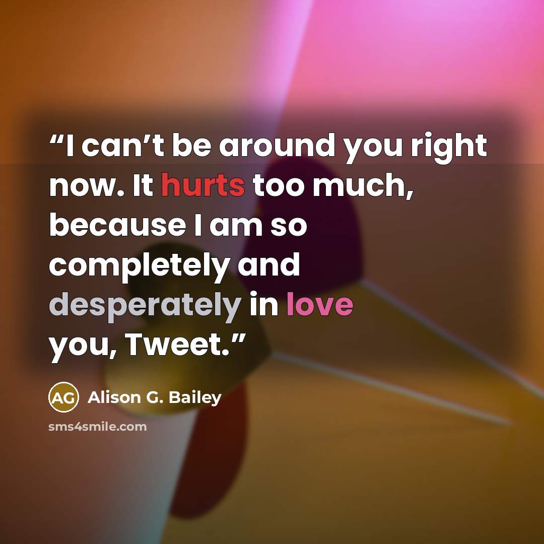 “I can’t be around you right now. It hurts too much, because I am so completely and desperately in love you, Tweet.” quote by Alison G. Bailey