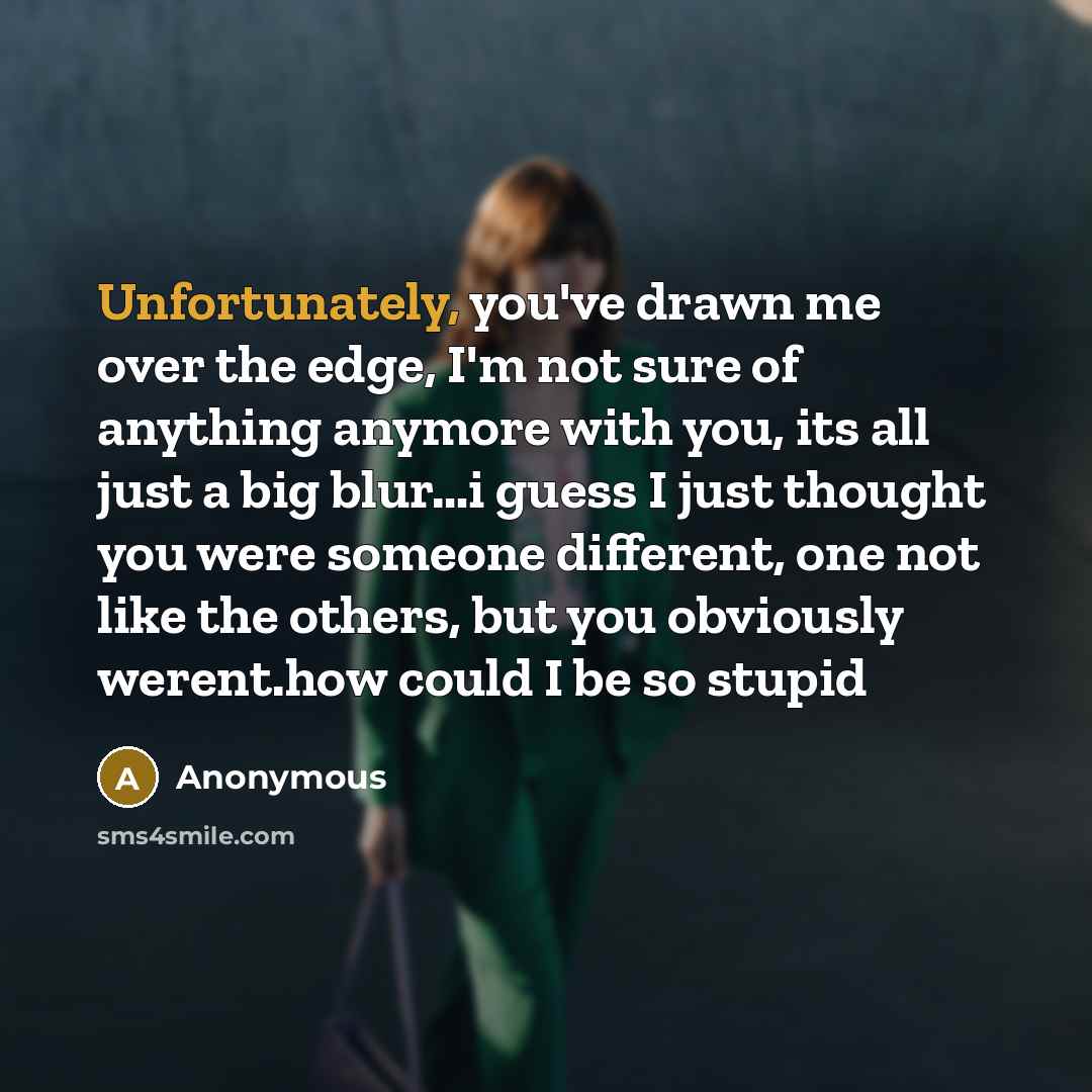 “Unfortunately, you've drawn me over the edge, I'm not sure of anything anymore with you, its all just a big blur…i guess I just thought you were someone different, one not like the others, but you obviously werent.how could I be so stupid” quote by Anonymous