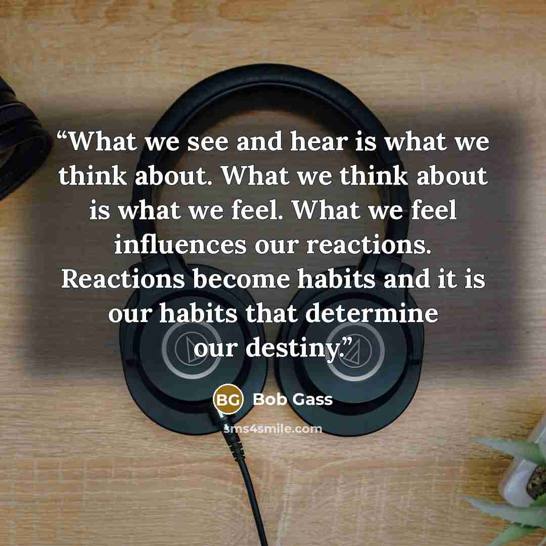 “What we see and hear is what we think about. What we think about is what we feel. What we feel influences our reactions. Reactions become habits and it is our habits that determine our destiny.” quote by Bob Gass