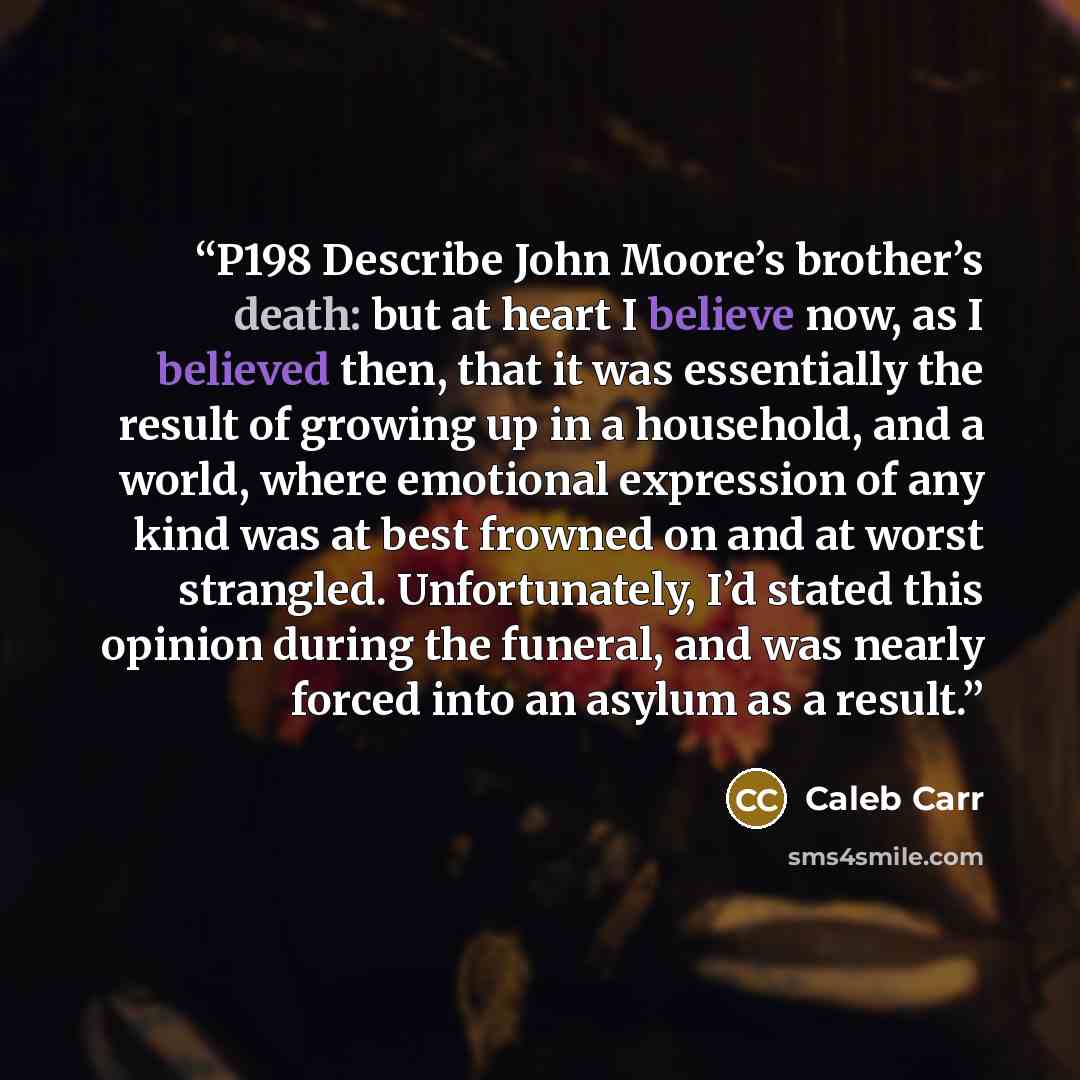 “P198 Describe John Moore’s brother’s death: but at heart I believe now, as I believed then, that it was essentially the result of growing up in a household, and a world, where emotional expression of any kind was at best frowned on and at worst strangled. Unfortunately, I’d stated this opinion…” quote by Caleb Carr