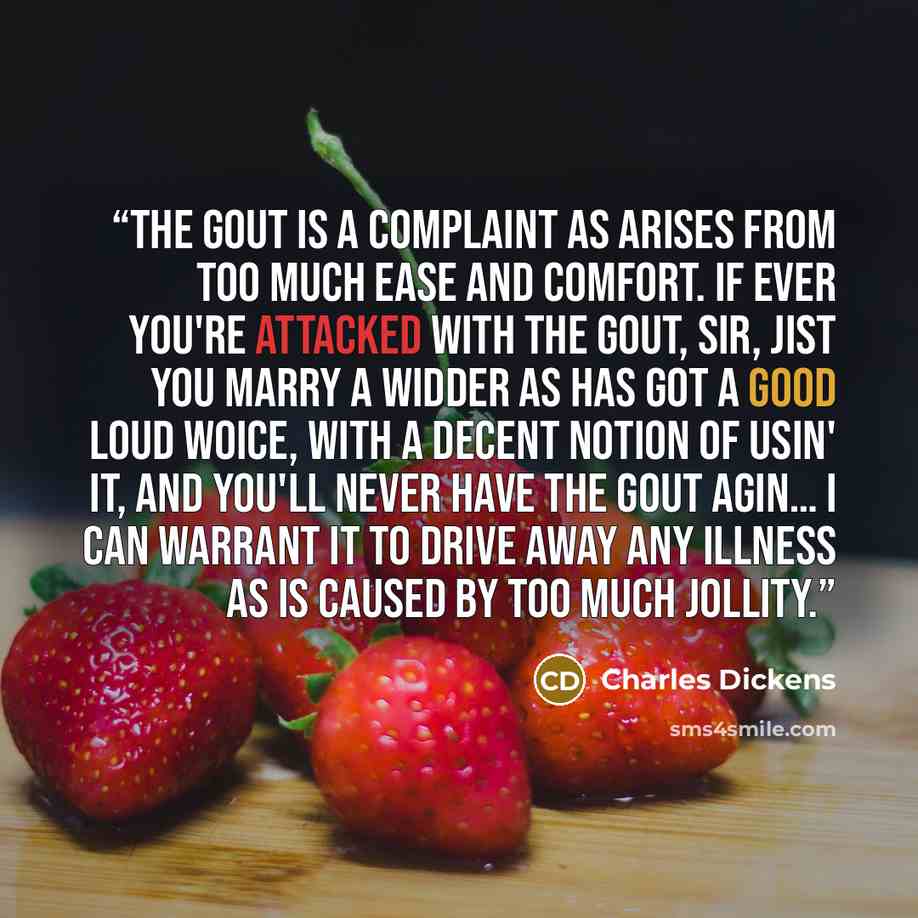 “The gout is a complaint as arises from too much ease and comfort. If ever you're attacked with the gout, sir, jist you marry a widder as has got a good loud woice, with a decent notion of usin' it, and you'll never have the gout agin… I can warrant it to drive away any illness as is caused by too…” quote by Charles Dickens