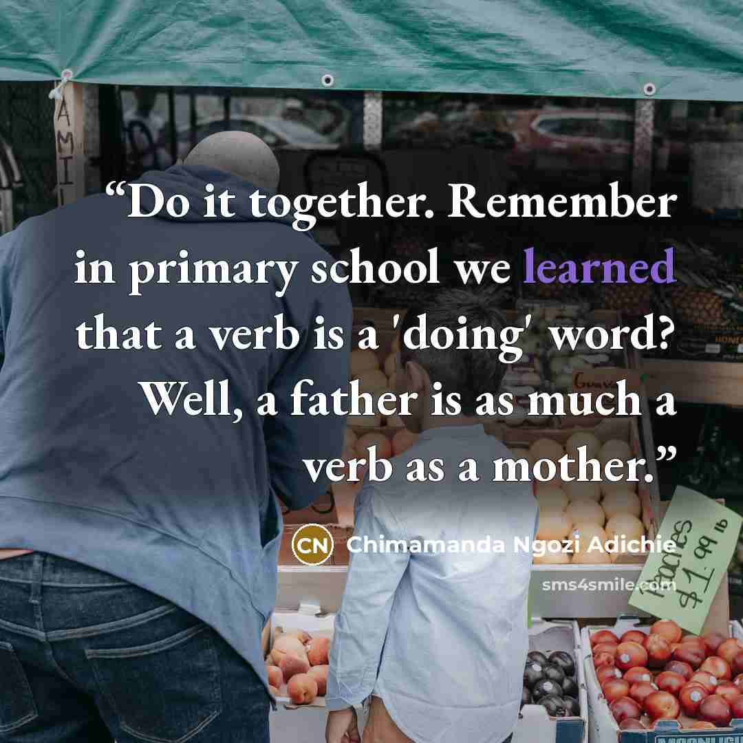 “Do it together. Remember in primary school we learned that a verb is a 'doing' word? Well, a father is as much a verb as a mother.” quote by Chimamanda Ngozi Adichie