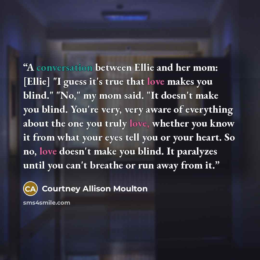 “A conversation between Ellie and her mom: [Ellie] "I guess it's true that love makes you blind." "No," my mom said. "It doesn't make you blind. You're very, very aware of everything about the one you truly love, whether you know it from what your eyes tell you or your heart. So no, love doesn't…” quote by Courtney Allison Moulton