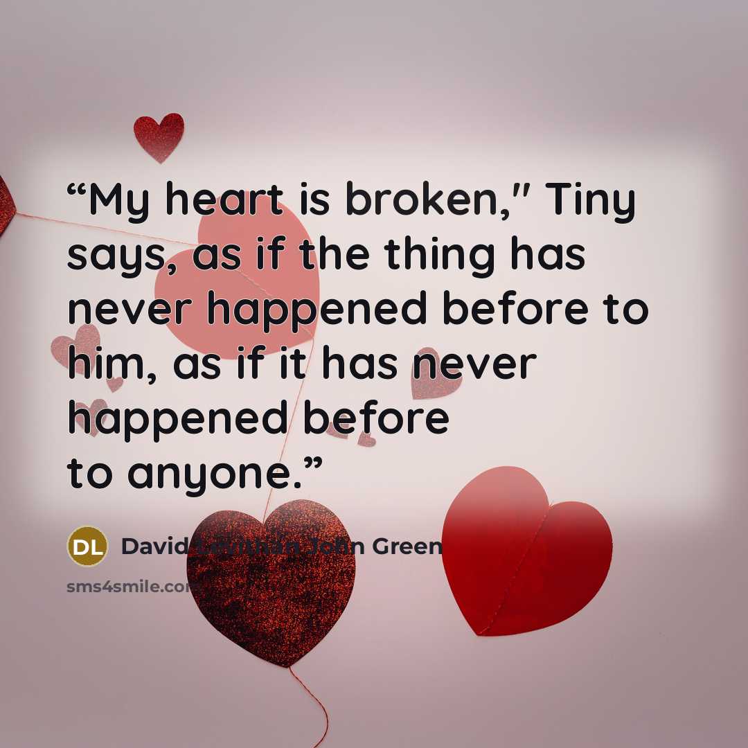 “My heart is broken," Tiny says, as if the thing has never happened before to him, as if it has never happened before to anyone.” quote by David Levithan John Green