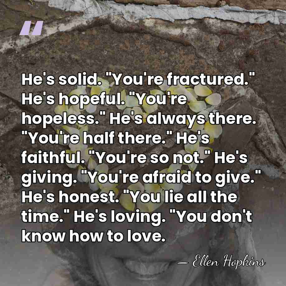 He's solid. "You're fractured." He's hopeful. "You're hopeless." He's always there. "You're&hellip; - Ellen Hopkins