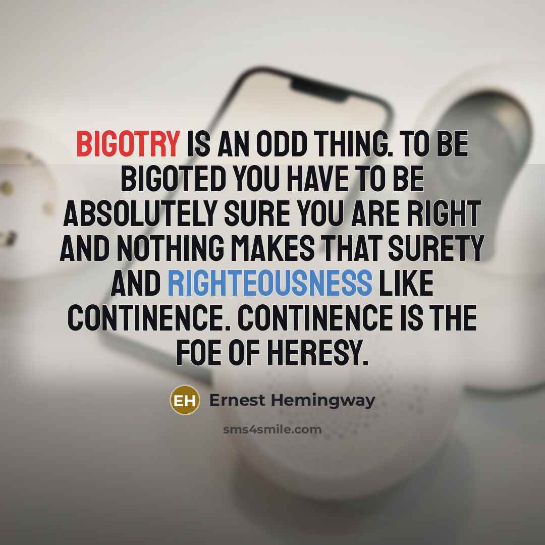“Bigotry is an odd thing. To be bigoted you have to be absolutely sure you are right and nothing makes that surety and righteousness like continence. Continence is the foe of heresy.” quote by Ernest Hemingway