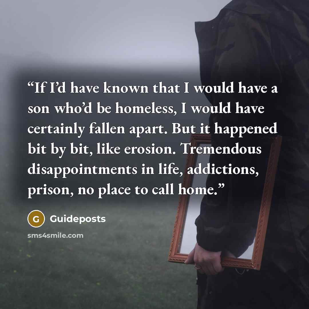 “If I’d have known that I would have a son who’d be homeless, I would have certainly fallen apart. But it happened bit by bit, like erosion. Tremendous disappointments in life, addictions, prison, no place to call home.” quote by Guideposts