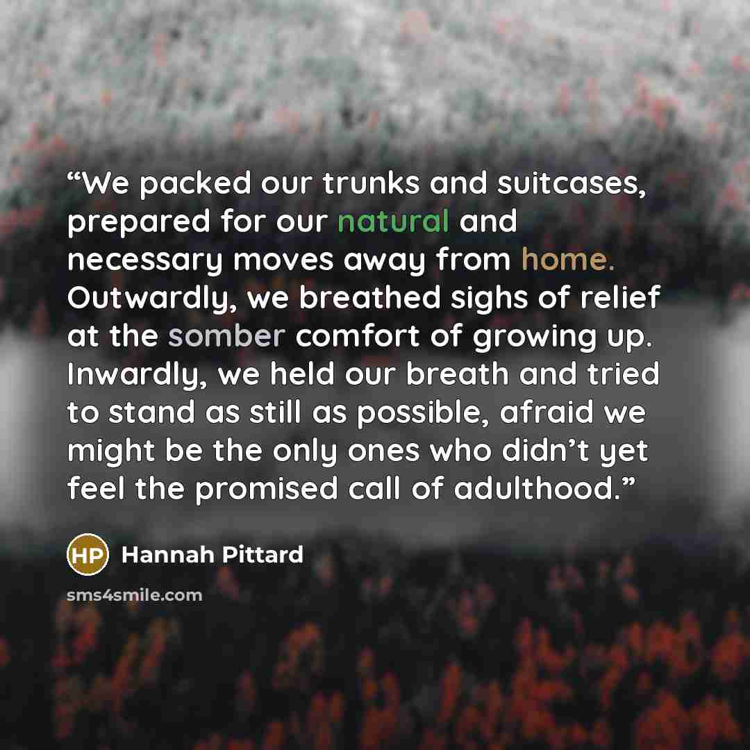 “We packed our trunks and suitcases, prepared for our natural and necessary moves away from home. Outwardly, we breathed sighs of relief at the somber comfort of growing up. Inwardly, we held our breath and tried to stand as still as possible, afraid we might be the only ones who didn’t yet feel…” quote by Hannah Pittard