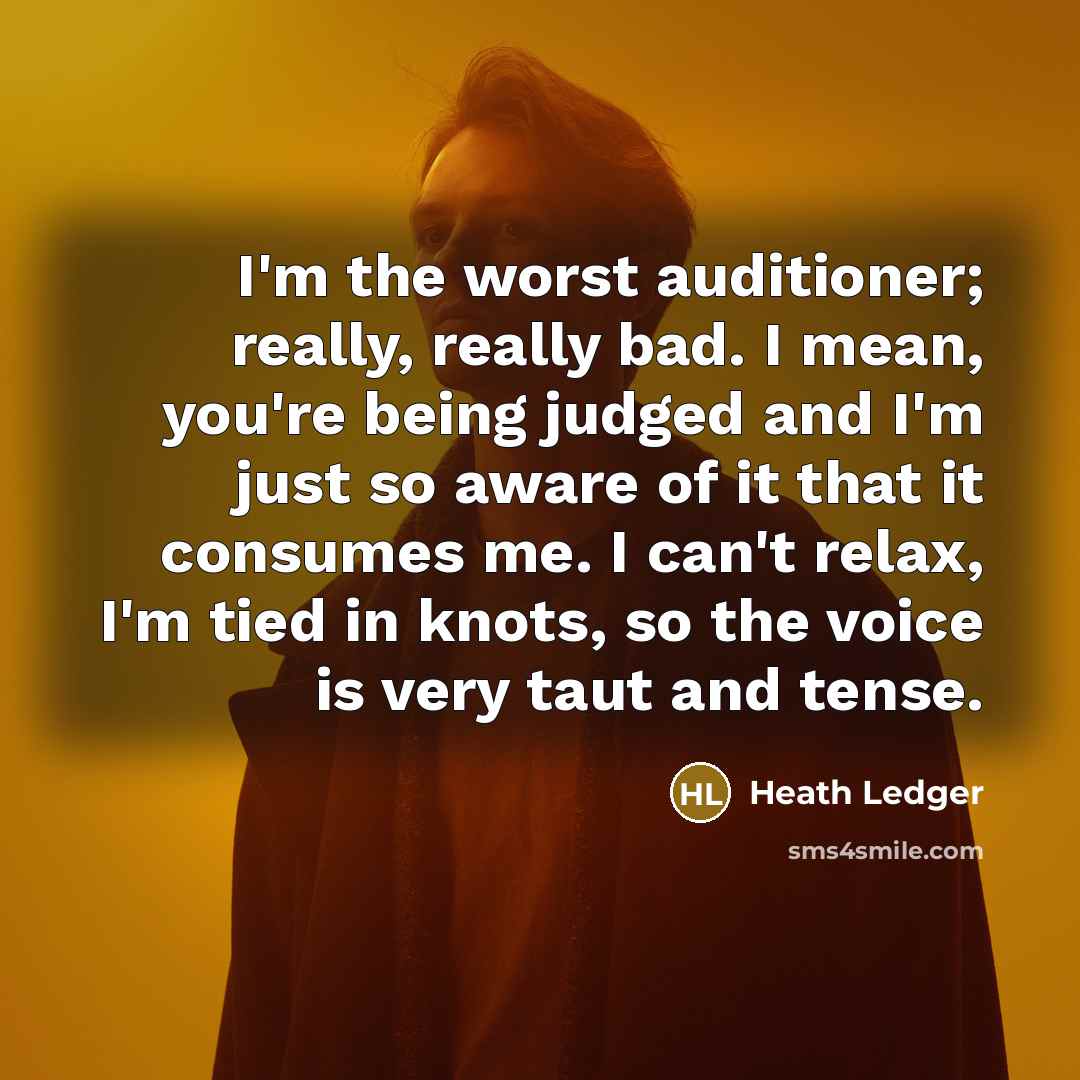 “I'm the worst auditioner; really, really bad. I mean, you're being judged and I'm just so aware of it that it consumes me. I can't relax, I'm tied in knots, so the voice is very taut and tense.” quote by Heath Ledger