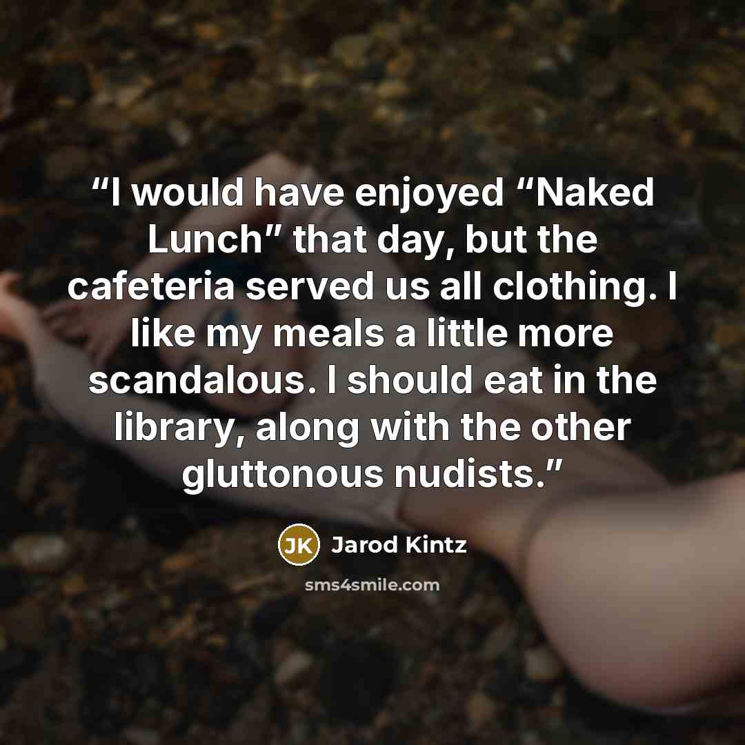 “I would have enjoyed “Naked Lunch” that day, but the cafeteria served us all clothing. I like my meals a little more scandalous. I should eat in the library, along with the other gluttonous nudists.” quote by Jarod Kintz