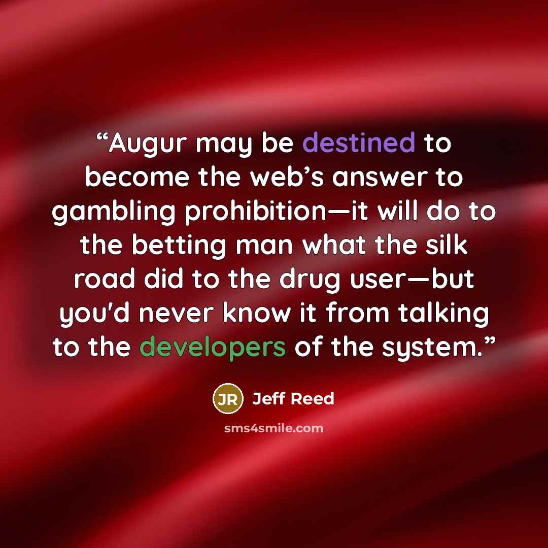 “Augur may be destined to become the web’s answer to gambling prohibition—it will do to the betting man what the silk road did to the drug user—but you'd never know it from talking to the developers of the system.” quote by Jeff Reed