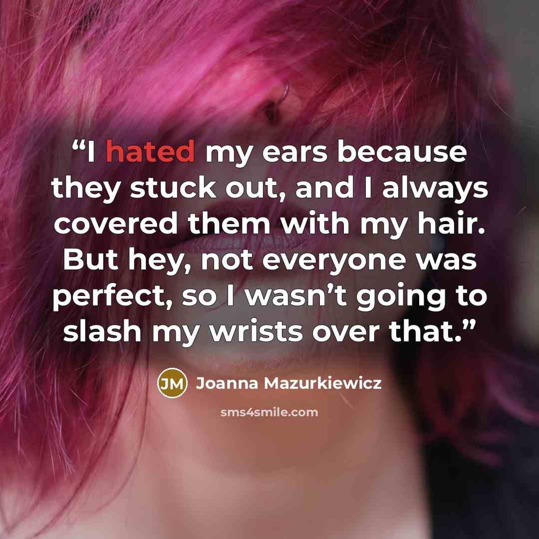 “I hated my ears because they stuck out, and I always covered them with my hair. But hey, not everyone was perfect, so I wasn’t going to slash my wrists over that.” quote by Joanna Mazurkiewicz