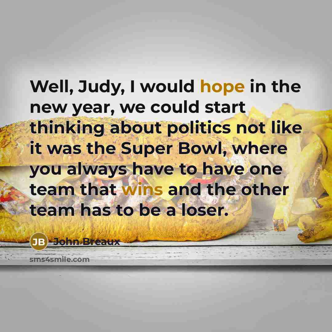 “Well, Judy, I would hope in the new year, we could start thinking about politics not like it was the Super Bowl, where you always have to have one team that wins and the other team has to be a loser.” quote by John Breaux