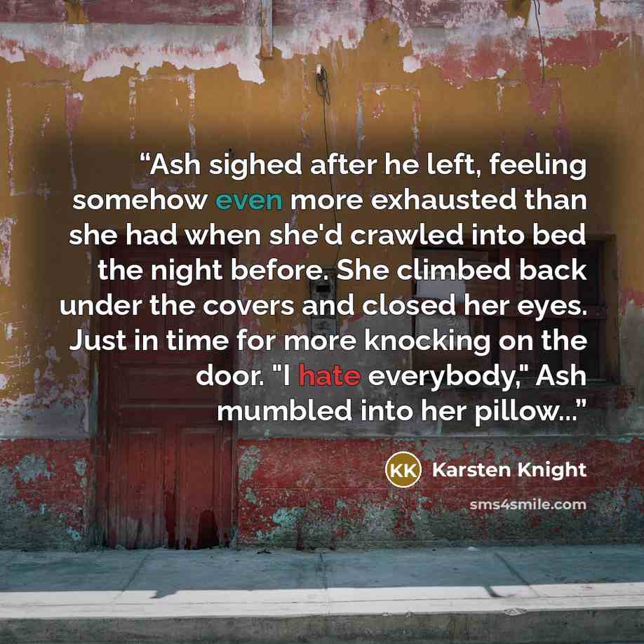 “Ash sighed after he left, feeling somehow even more exhausted than she had when she'd crawled into bed the night before. She climbed back under the covers and closed her eyes. Just in time for more knocking on the door. "I hate everybody," Ash mumbled into her pillow...” quote by Karsten Knight