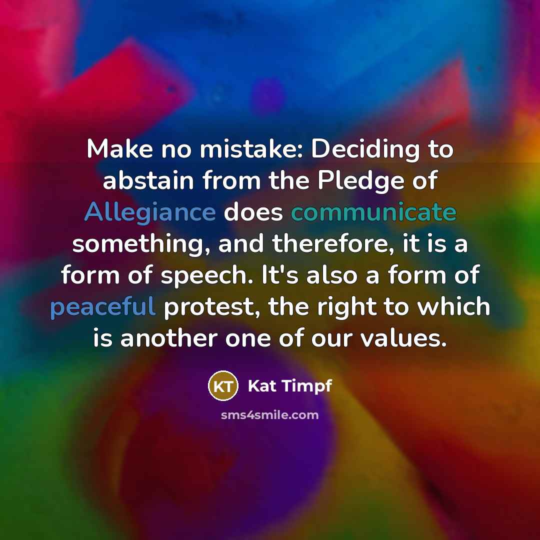 “Make no mistake: Deciding to abstain from the Pledge of Allegiance does communicate something, and therefore, it is a form of speech. It's also a form of peaceful protest, the right to which is another one of our values.” quote by Kat Timpf