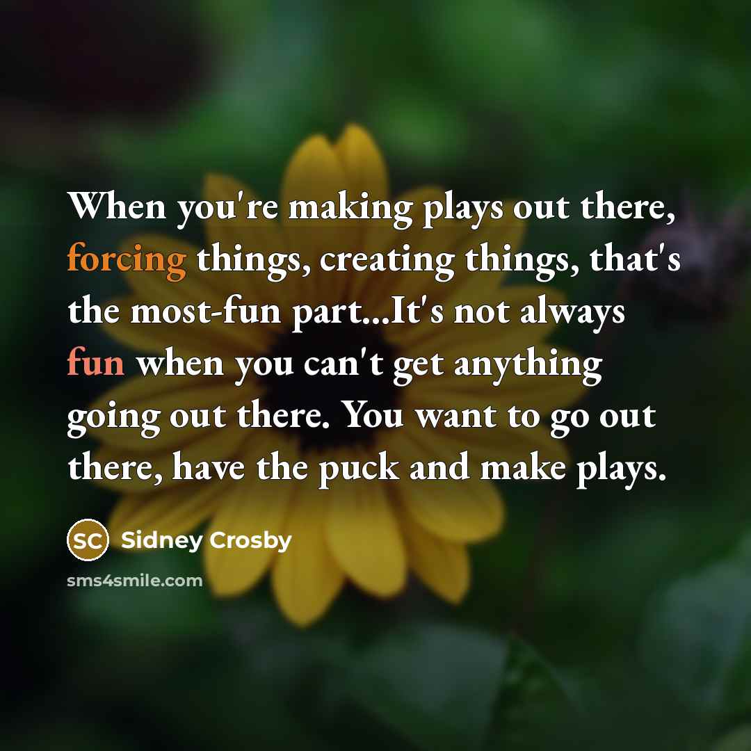 “When you're making plays out there, forcing things, creating things, that's the most-fun part...It's not always fun when you can't get anything going out there. You want to go out there, have the puck and make plays.” quote by Sidney Crosby