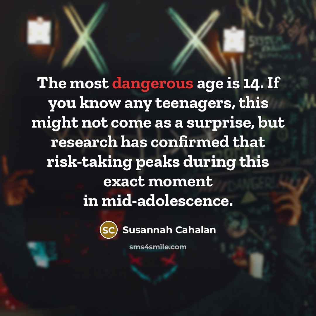 “The most dangerous age is 14. If you know any teenagers, this might not come as a surprise, but research has confirmed that risk-taking peaks during this exact moment in mid-adolescence.” quote by Susannah Cahalan