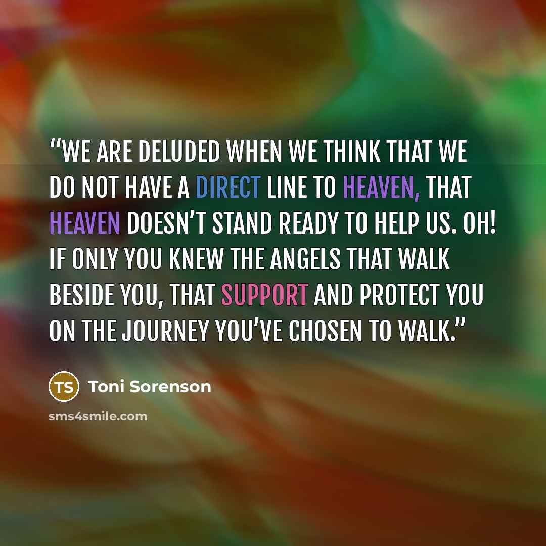 “We are deluded when we think that we do not have a direct line to heaven, that heaven doesn’t stand ready to help us. Oh! If only you knew the angels that walk beside you, that support and protect you on the journey you’ve chosen to walk.” quote by Toni Sorenson