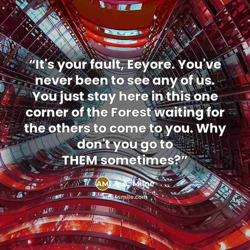 “It's your fault, Eeyore. You've never been to see any of us. You just stay here in this one corner of the Forest waiting for the others to come to you. Why don't you go to THEM sometimes?” quote by A.A. Milne