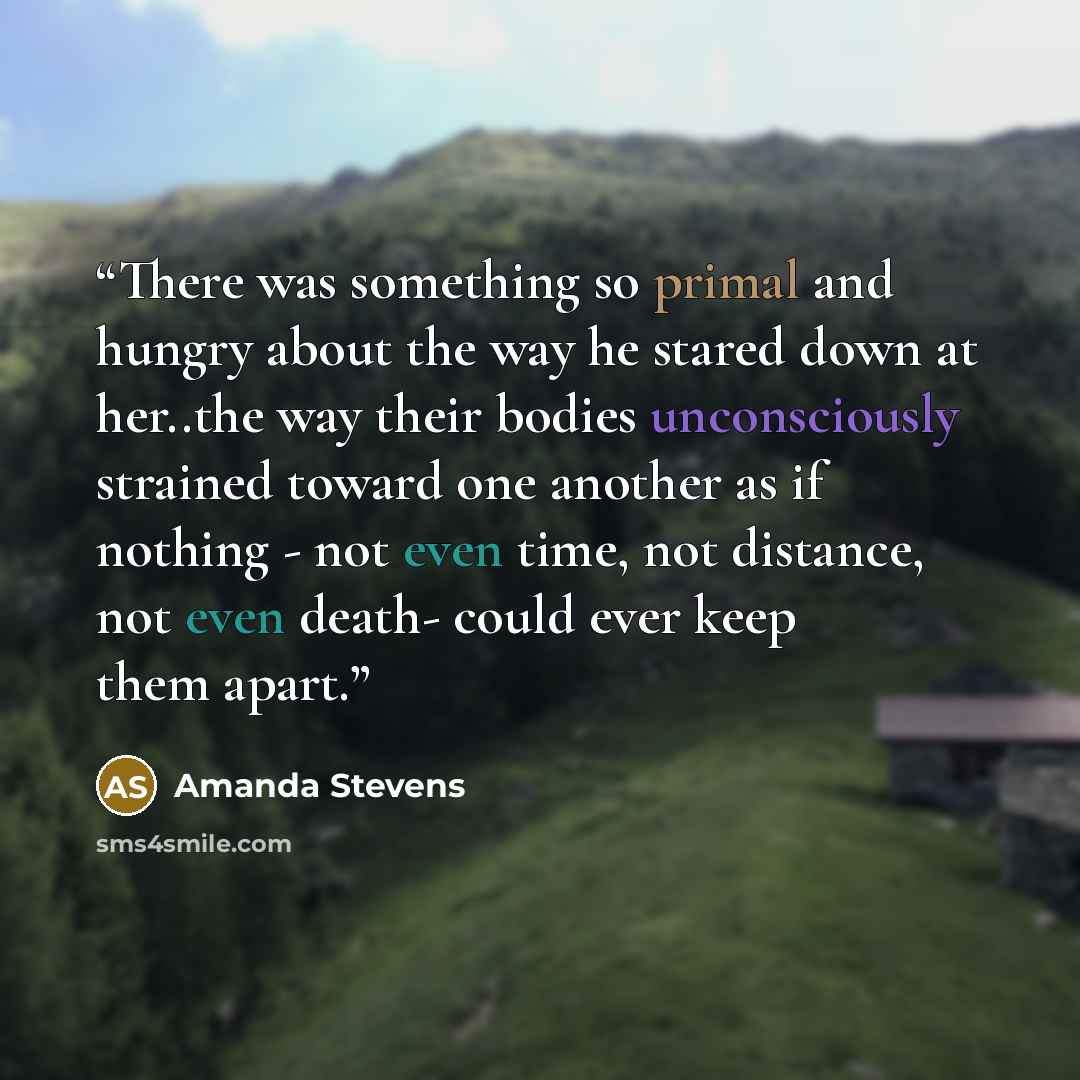 “There was something so primal and hungry about the way he stared down at her..the way their bodies unconsciously strained toward one another as if nothing - not even time, not distance, not even death- could ever keep them apart.” quote by Amanda Stevens