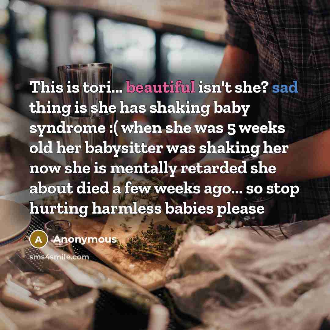 “This is tori... beautiful isn't she? sad thing is she has shaking baby syndrome :( when she was 5 weeks old her babysitter was shaking her now she is mentally retarded she about died a few weeks ago... so stop hurting harmless babies please” quote by Anonymous