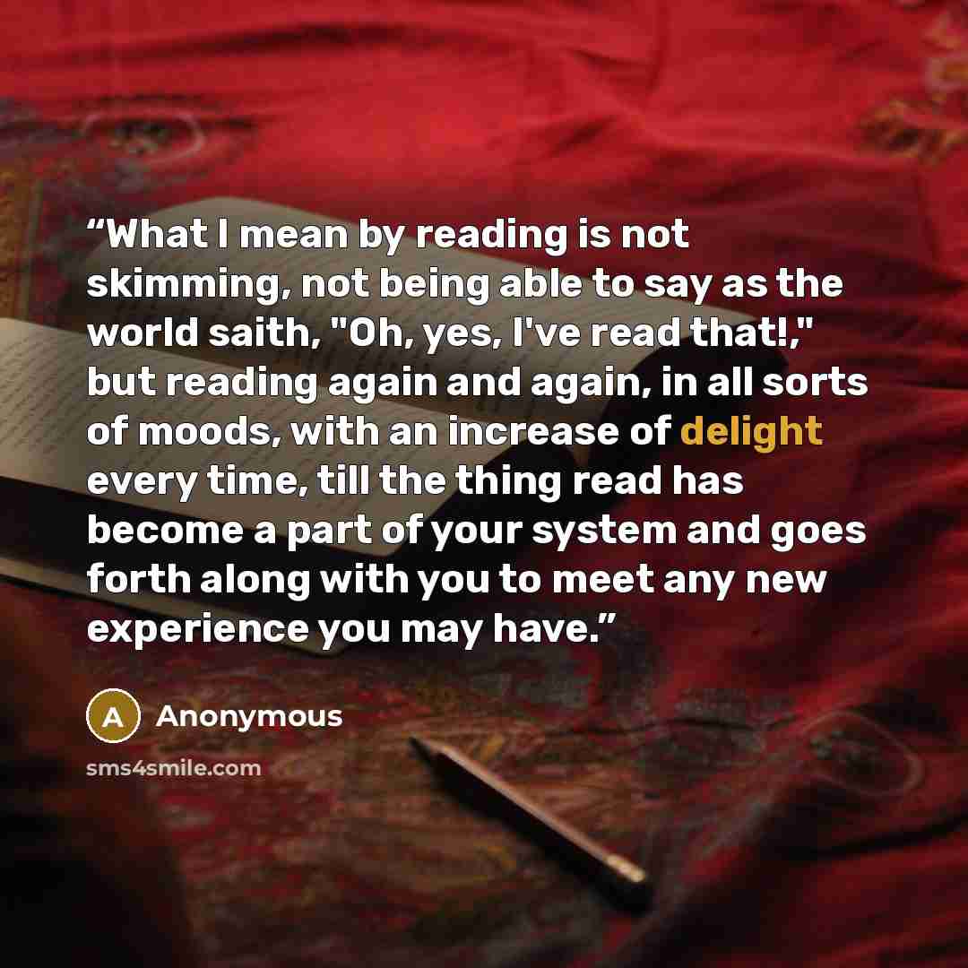 “What I mean by reading is not skimming, not being able to say as the world saith, "Oh, yes, I've read that!," but reading again and again, in all sorts of moods, with an increase of delight every time, till the thing read has become a part of your system and goes forth along with you to meet any…” quote by Anonymous