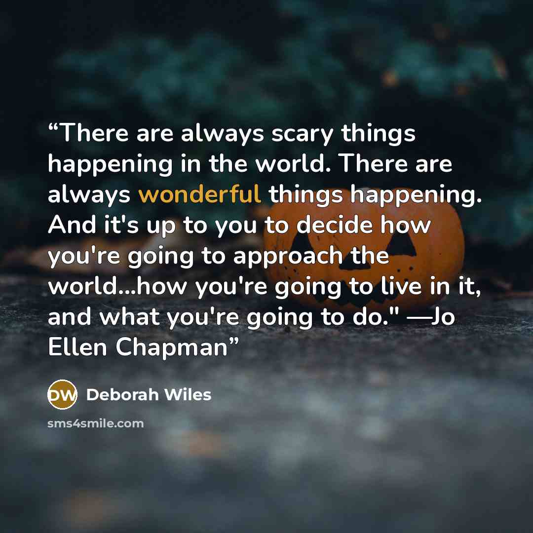 “There are always scary things happening in the world. There are always wonderful things happening. And it's up to you to decide how you're going to approach the world...how you're going to live in it, and what you're going to do." —Jo Ellen Chapman” quote by Deborah Wiles