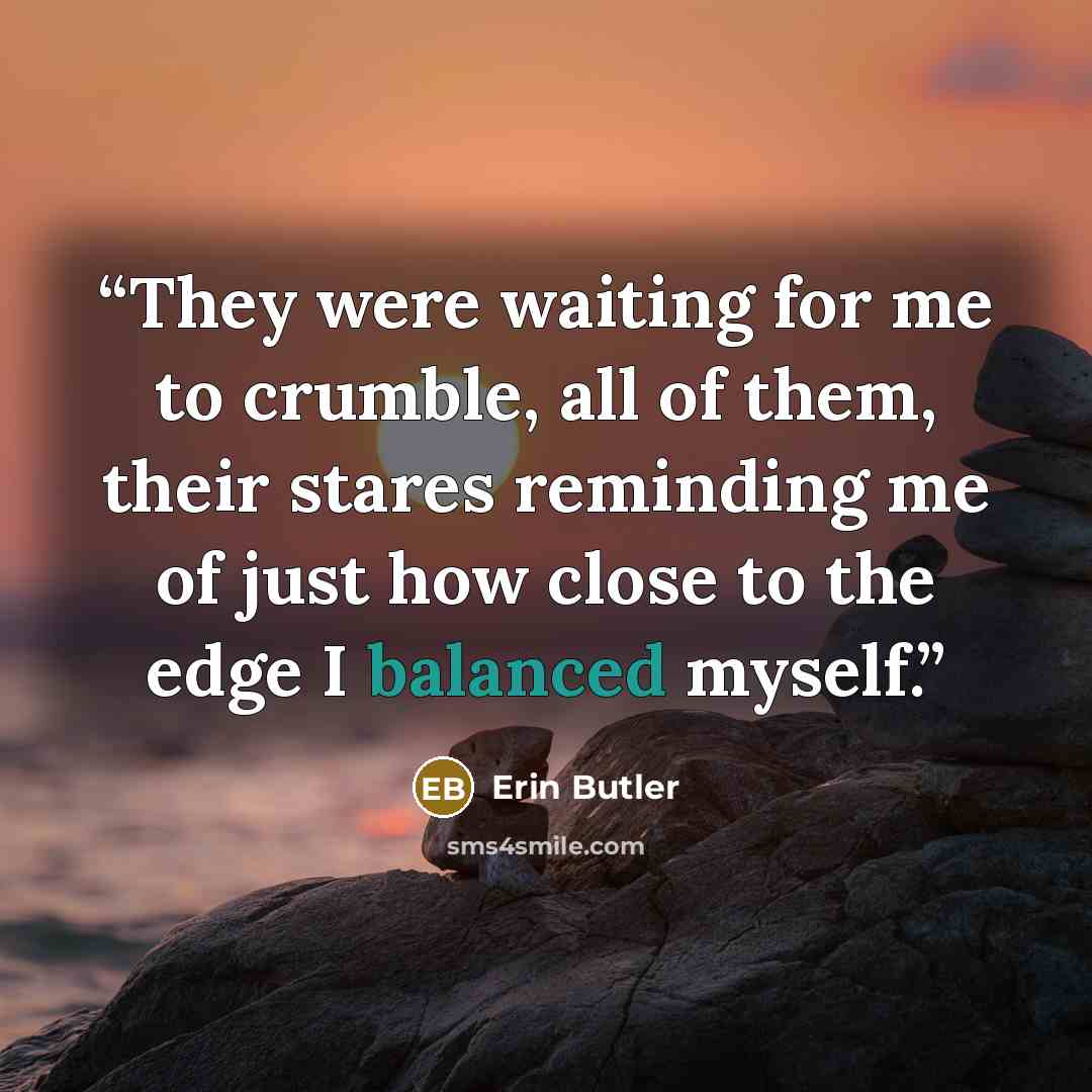 “They were waiting for me to crumble, all of them, their stares reminding me of just how close to the edge I balanced myself.” quote by Erin Butler
