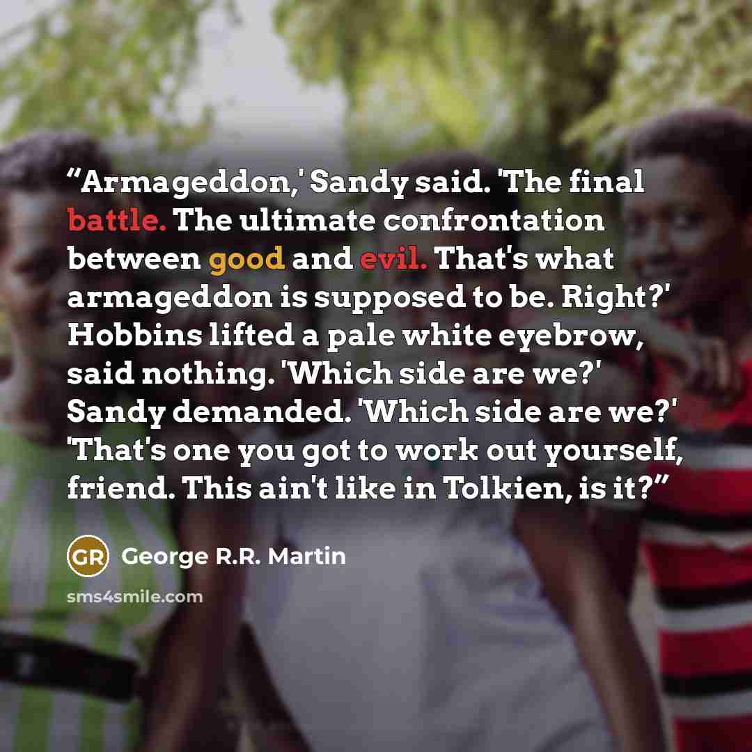 “Armageddon,' Sandy said. 'The final battle. The ultimate confrontation between good and evil. That's what armageddon is supposed to be. Right?' Hobbins lifted a pale white eyebrow, said nothing. 'Which side are we?' Sandy demanded. 'Which side are we?' 'That's one you got to work out yourself…” quote by George R.R. Martin