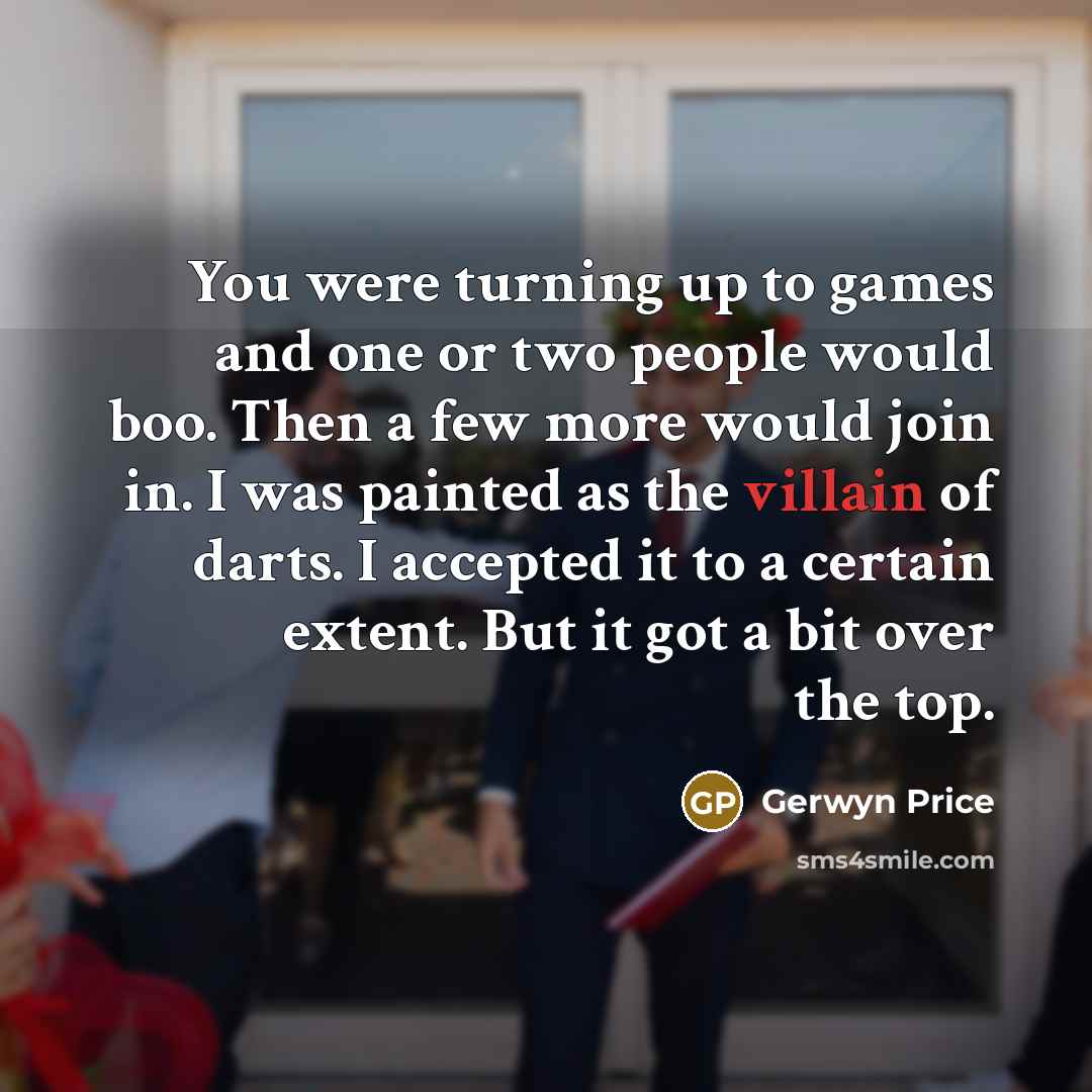 “You were turning up to games and one or two people would boo. Then a few more would join in. I was painted as the villain of darts. I accepted it to a certain extent. But it got a bit over the top.” quote by Gerwyn Price
