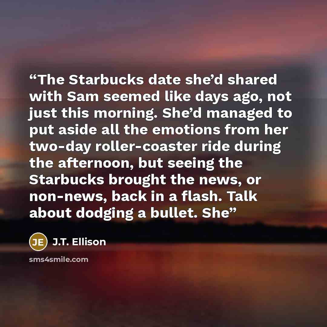 “The Starbucks date she’d shared with Sam seemed like days ago, not just this morning. She’d managed to put aside all the emotions from her two-day roller-coaster ride during the afternoon, but seeing the Starbucks brought the news, or non-news, back in a flash. Talk about dodging a bullet. She” quote by J.T. Ellison