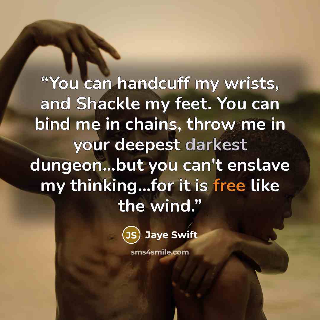 “You can handcuff my wrists, and Shackle my feet. You can bind me in chains, throw me in your deepest darkest dungeon...but you can't enslave my thinking...for it is free like the wind.” quote by Jaye Swift