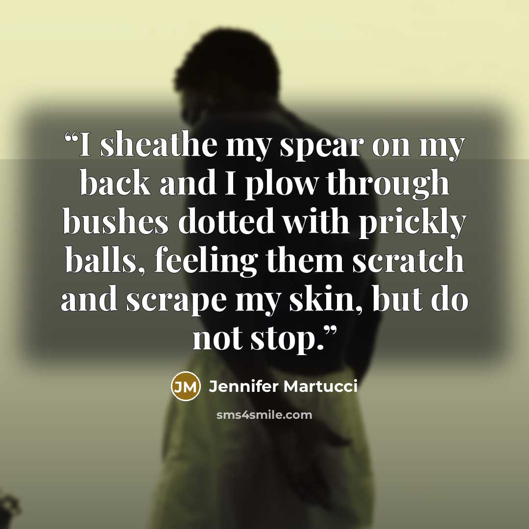 “I sheathe my spear on my back and I plow through bushes dotted with prickly balls, feeling them scratch and scrape my skin, but do not stop.” quote by Jennifer Martucci