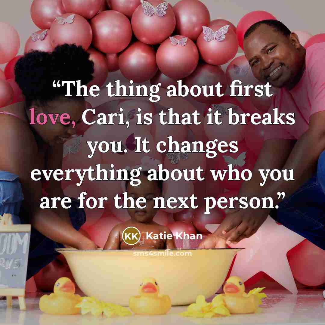 “The thing about first love, Cari, is that it breaks you. It changes everything about who you are for the next person.” quote by Katie Khan