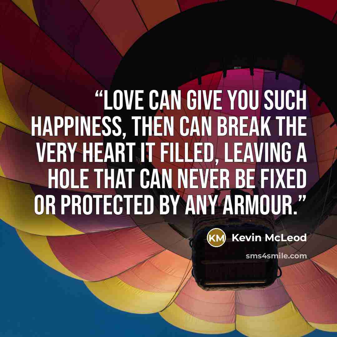 “Love can give you such happiness, then can break the very heart it filled, leaving a hole that can never be fixed or protected by any armour.” quote by Kevin McLeod