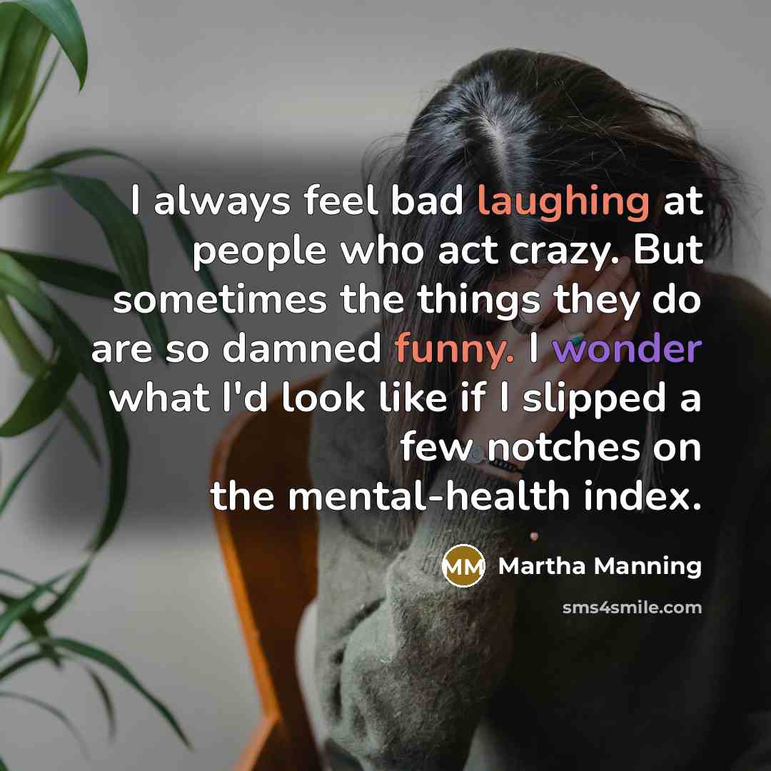 “I always feel bad laughing at people who act crazy. But sometimes the things they do are so damned funny. I wonder what I'd look like if I slipped a few notches on the mental-health index.” quote by Martha Manning