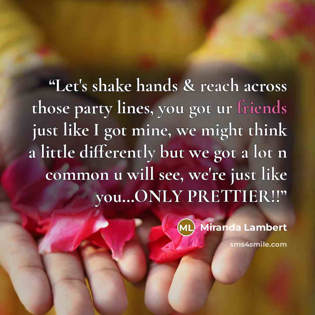 “Let's shake hands & reach across those party lines, you got ur friends just like I got mine, we might think a little differently but we got a lot n common u will see, we're just like you…ONLY PRETTIER!!” quote by Miranda Lambert