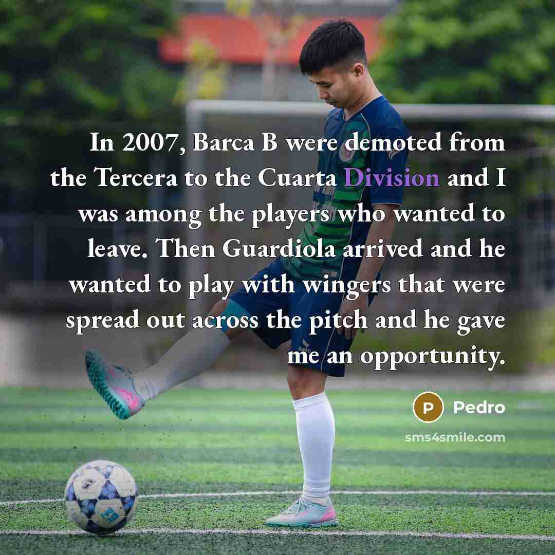 “In 2007, Barca B were demoted from the Tercera to the Cuarta Division and I was among the players who wanted to leave. Then Guardiola arrived and he wanted to play with wingers that were spread out across the pitch and he gave me an opportunity.” quote by Pedro