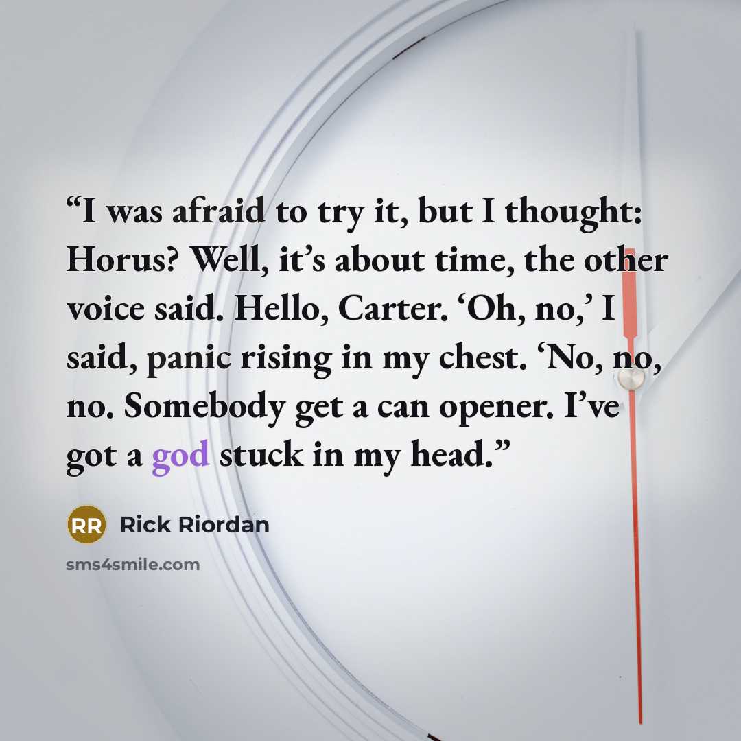 “I was afraid to try it, but I thought: Horus? Well, it’s about time, the other voice said. Hello, Carter. ‘Oh, no,’ I said, panic rising in my chest. ‘No, no, no. Somebody get a can opener. I’ve got a god stuck in my head.” quote by Rick Riordan