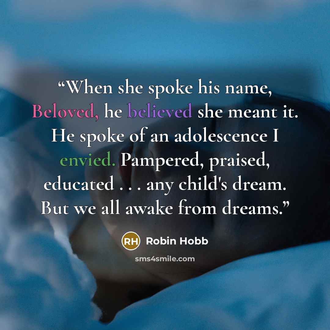 “When she spoke his name, Beloved, he believed she meant it. He spoke of an adolescence I envied. Pampered, praised, educated . . . any child's dream. But we all awake from dreams.” quote by Robin Hobb