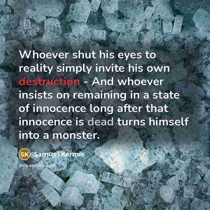 “Whoever shut his eyes to reality simply invite his own destruction - And whoever insists on remaining in a state of innocence long after that innocence is dead turns himself into a monster.” quote by Samuel Kermis