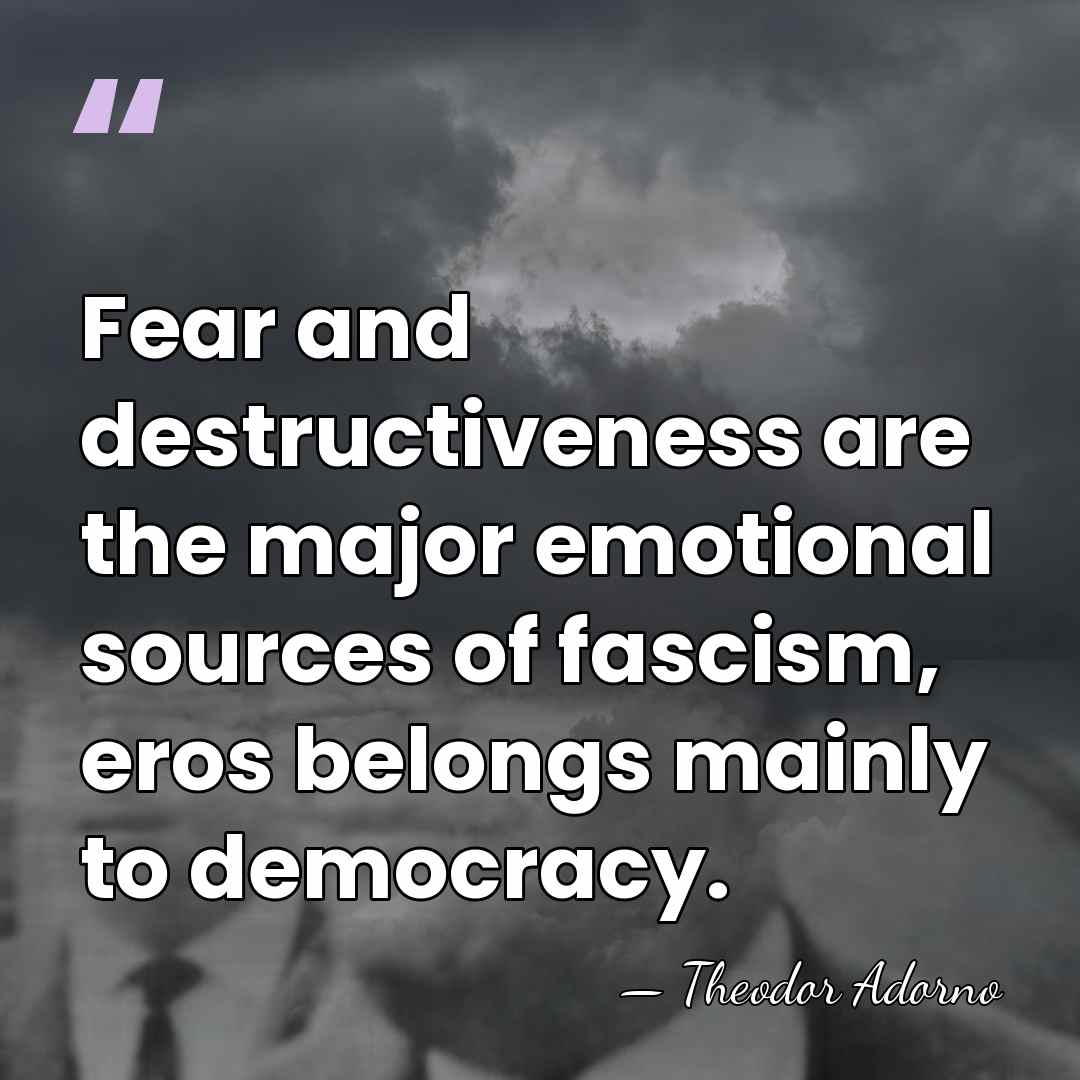 Fear and destructiveness are the major emotional sources of fascism, eros belongs&hellip; - Theodor Adorno