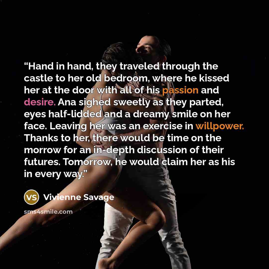 “Hand in hand, they traveled through the castle to her old bedroom, where he kissed her at the door with all of his passion and desire. Ana sighed sweetly as they parted, eyes half-lidded and a dreamy smile on her face. Leaving her was an exercise in willpower. Thanks to her, there would be time on…” quote by Vivienne Savage