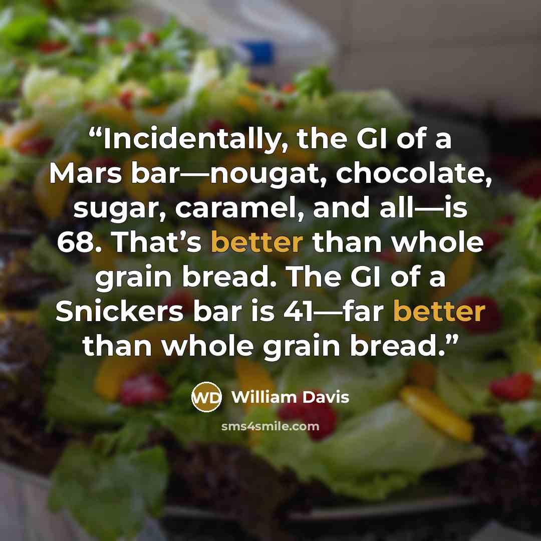 “Incidentally, the GI of a Mars bar—nougat, chocolate, sugar, caramel, and all—is 68. That’s better than whole grain bread. The GI of a Snickers bar is 41—far better than whole grain bread.” quote by William Davis