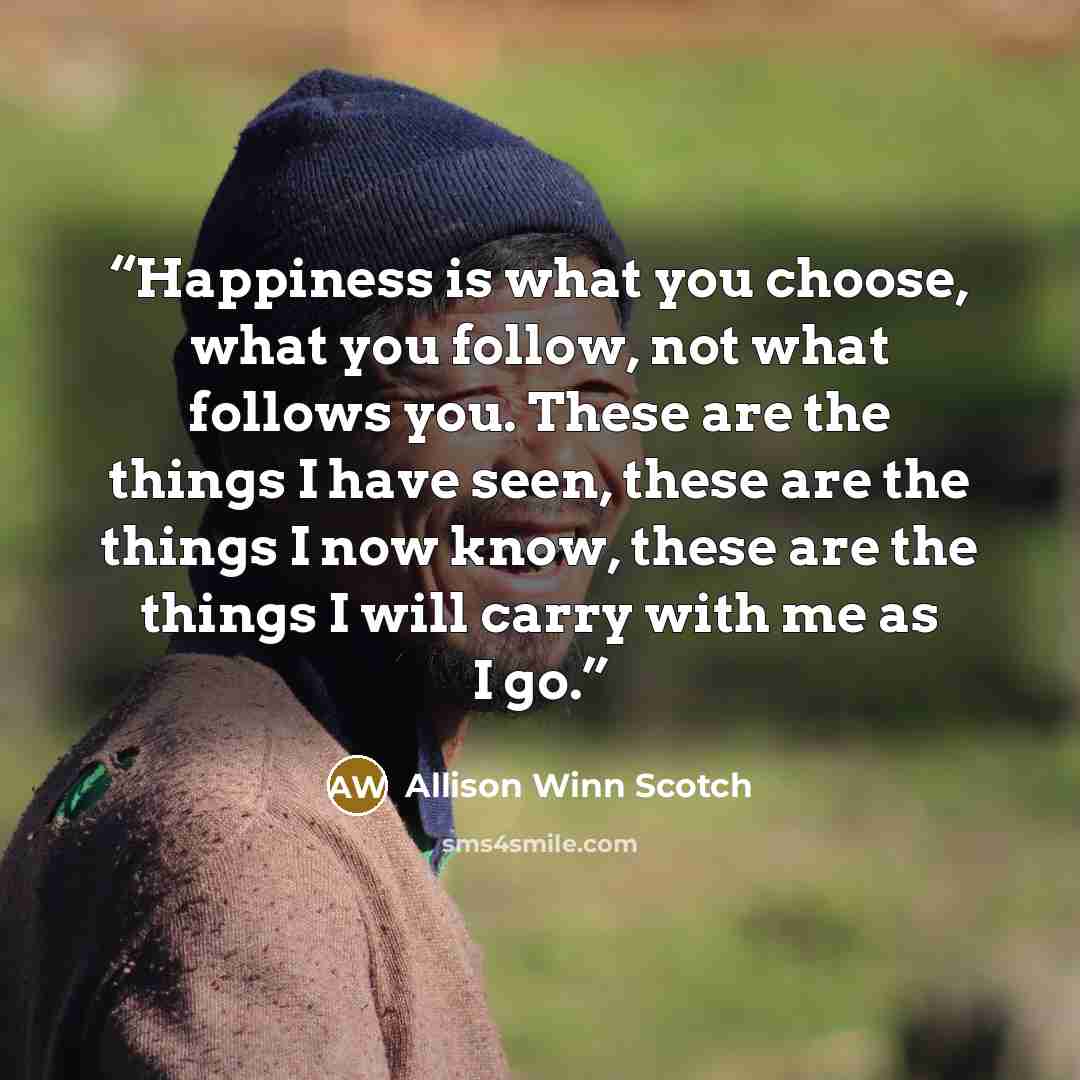 “Happiness is what you choose, what you follow, not what follows you. These are the things I have seen, these are the things I now know, these are the things I will carry with me as I go.” quote by Allison Winn Scotch