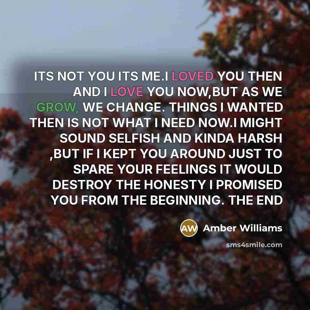 “ITS NOT YOU ITS ME.I LOVED YOU THEN AND I LOVE YOU NOW,BUT AS WE GROW, WE CHANGE. THINGS I WANTED THEN IS NOT WHAT I NEED NOW.I MIGHT SOUND SELFISH AND KINDA HARSH ,BUT IF I KEPT YOU AROUND JUST TO SPARE YOUR FEELINGS IT WOULD DESTROY THE HONESTY I PROMISED YOU FROM THE BEGINNING. THE END” quote by AMBER WILLIAMS