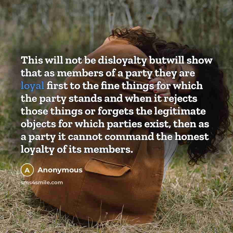 “This will not be disloyalty butwill show that as members of a party they are loyal first to the fine things for which the party stands and when it rejects those things or forgets the legitimate objects for which parties exist, then as a party it cannot command the honest loyalty of its members.” quote by Anonymous