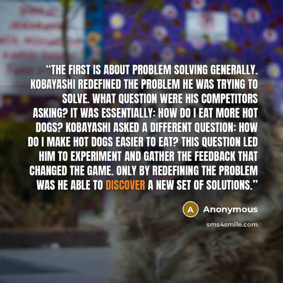 “The first is about problem solving generally. Kobayashi redefined the problem he was trying to solve. What question were his competitors asking? It was essentially: How do I eat more hot dogs? Kobayashi asked a different question: How do I make hot dogs easier to eat? This question led him to…” quote by Anonymous