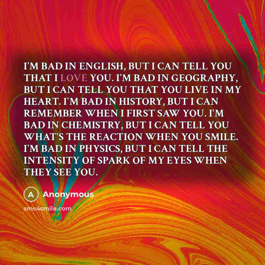 “I'M BAD IN ENGLISH, BUT I CAN TELL YOU THAT I LOVE YOU. I'M BAD IN GEOGRAPHY, BUT I CAN TELL YOU THAT YOU LIVE IN MY HEART. I'M BAD IN HISTORY, BUT I CAN REMEMBER WHEN I FIRST SAW YOU. I'M BAD IN CHEMISTRY, BUT I CAN TELL YOU WHAT'S THE REACTION WHEN YOU SMILE. I'M BAD IN PHYSICS, BUT I CAN TELL…” quote by Anonymous